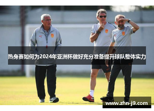 热身赛如何为2024年亚洲杯做好充分准备提升球队整体实力 热身赛如何为2024年亚洲杯做好充分准备提升球队整体实力