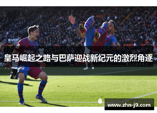 皇马崛起之路与巴萨迎战新纪元的激烈角逐 皇马崛起之路与巴萨迎战新纪元的激烈角逐