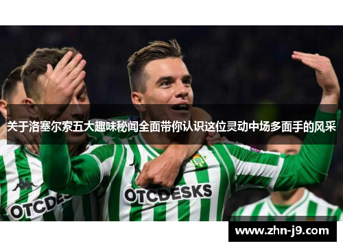 关于洛塞尔索五大趣味秘闻全面带你认识这位灵动中场多面手的风采 关于洛塞尔索五大趣味秘闻全面带你认识这位灵动中场多面手的风采