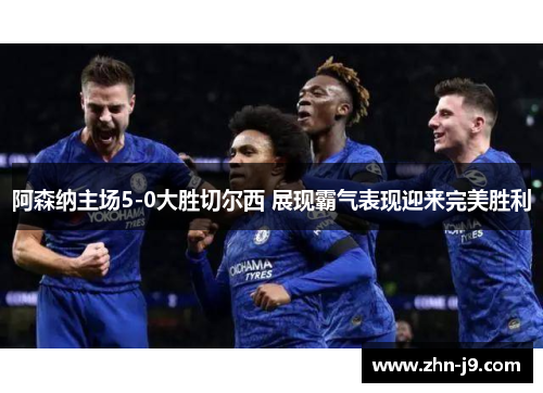 阿森纳主场5-0大胜切尔西 展现霸气表现迎来完美胜利 阿森纳主场5-0大胜切尔西 展现霸气表现迎来完美胜利