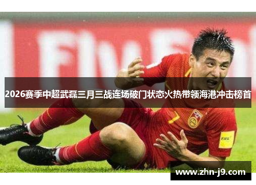 2026赛季中超武磊三月三战连场破门状态火热带领海港冲击榜首
